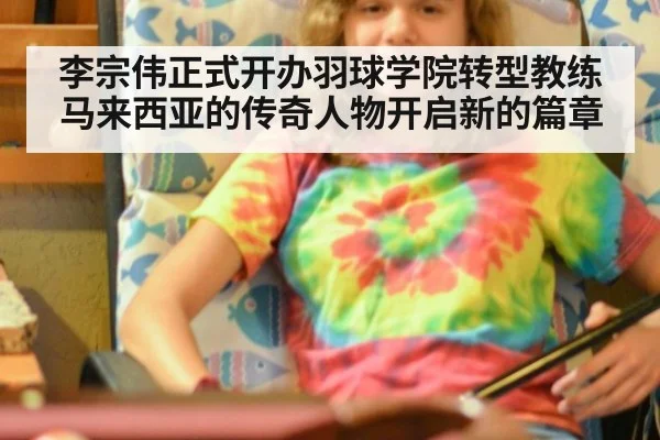 李宗伟正式开办羽球学院转型教练 马来西亚的传奇人物开启新的篇章