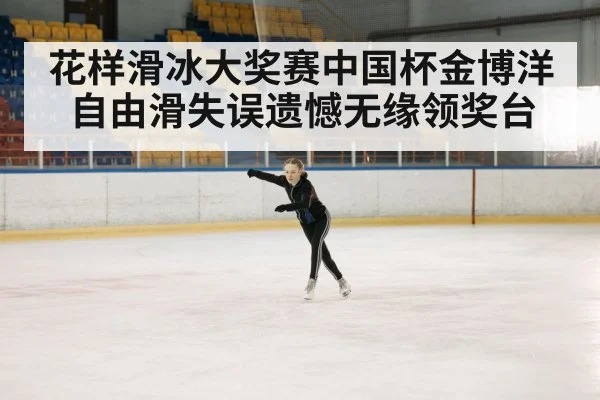 花样滑冰大奖赛中国杯金博洋自由滑失误遗憾无缘领奖台